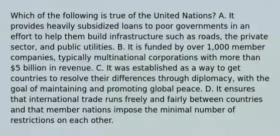 Which of the following is true of the United Nations? A. It provides heavily subsidized loans to poor governments in an effort to help them build infrastructure such as roads, the private sector, and public utilities. B. It is funded by over 1,000 member companies, typically multinational corporations with more than 5 billion in revenue. C. It was established as a way to get countries to resolve their differences through diplomacy, with the goal of maintaining and promoting global peace. D. It ensures that international trade runs freely and fairly between countries and that member nations impose the minimal number of restrictions on each other.