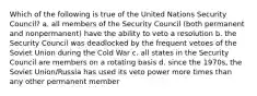 Which of the following is true of the United Nations Security Council? a. all members of the Security Council (both permanent and nonpermanent) have the ability to veto a resolution b. the Security Council was deadlocked by the frequent vetoes of the Soviet Union during the Cold War c. all states in the Security Council are members on a rotating basis d. since the 1970s, the Soviet Union/Russia has used its veto power more times than any other permanent member