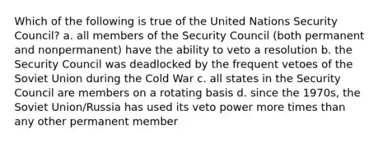 Which of the following is true of the United Nations Security Council? a. all members of the Security Council (both permanent and nonpermanent) have the ability to veto a resolution b. the Security Council was deadlocked by the frequent vetoes of the Soviet Union during the Cold War c. all states in the Security Council are members on a rotating basis d. since the 1970s, the Soviet Union/Russia has used its veto power more times than any other permanent member