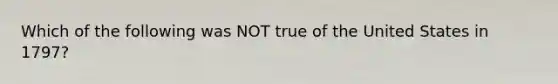 Which of the following was NOT true of the United States in 1797?