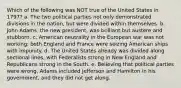 Which of the following was NOT true of the United States in 1797? a. The two political parties not only demonstrated divisions in the nation, but were divided within themselves. b. John Adams, the new president, was brilliant but austere and stubborn. c. American neutrality in the European war was not working; both England and France were seizing American ships with impunity. d. The United States already was divided along sectional lines, with Federalists strong in New England and Republicans strong in the South. e. Believing that political parties were wrong, Adams included Jefferson and Hamilton in his government, and they did not get along.