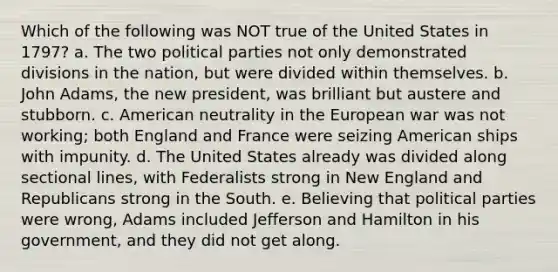 Which of the following was NOT true of the United States in 1797? a. The two political parties not only demonstrated divisions in the nation, but were divided within themselves. b. John Adams, the new president, was brilliant but austere and stubborn. c. American neutrality in the European war was not working; both England and France were seizing American ships with impunity. d. The United States already was divided along sectional lines, with Federalists strong in New England and Republicans strong in the South. e. Believing that political parties were wrong, Adams included Jefferson and Hamilton in his government, and they did not get along.