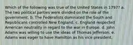 Which of the following was true of the United States in 1797? a. The two political parties were divided on the role of the government. b. The Federalists dominated the South and Republicans controlled New England. c. England respected American neutrality in regard to the war in Europe. d. John Adams was willing to use the ideas of Thomas Jefferson. e. Adams was eager to have Hamilton as his vice president.