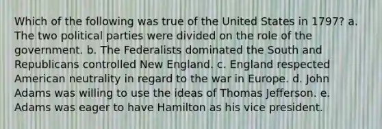 Which of the following was true of the United States in 1797? a. The two political parties were divided on the role of the government. b. The Federalists dominated the South and Republicans controlled New England. c. England respected American neutrality in regard to the war in Europe. d. John Adams was willing to use the ideas of Thomas Jefferson. e. Adams was eager to have Hamilton as his vice president.