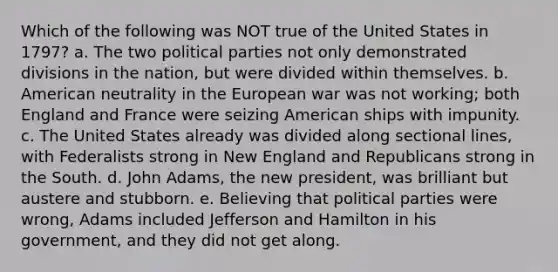 Which of the following was NOT true of the United States in 1797? a. The two political parties not only demonstrated divisions in the nation, but were divided within themselves. b. American neutrality in the European war was not working; both England and France were seizing American ships with impunity. c. The United States already was divided along sectional lines, with Federalists strong in New England and Republicans strong in the South. d. John Adams, the new president, was brilliant but austere and stubborn. e. Believing that political parties were wrong, Adams included Jefferson and Hamilton in his government, and they did not get along.