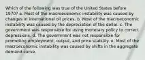 Which of the following was true of the United States before 1970? a. Most of the macroeconomic instability was caused by changes in international oil prices. b. Most of the macroeconomic instability was caused by the depreciation of the dollar. c. The government was responsible for using monetary policy to correct depressions. d. The government was not responsible for promoting employment, output, and price stability. e. Most of the macroeconomic instability was caused by shifts in the aggregate demand curve.