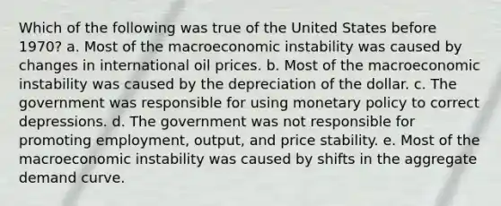 Which of the following was true of the United States before 1970? a. Most of the macroeconomic instability was caused by changes in international oil prices. b. Most of the macroeconomic instability was caused by the depreciation of the dollar. c. The government was responsible for using <a href='https://www.questionai.com/knowledge/kEE0G7Llsx-monetary-policy' class='anchor-knowledge'>monetary policy</a> to correct depressions. d. The government was not responsible for promoting employment, output, and price stability. e. Most of the macroeconomic instability was caused by shifts in the aggregate demand curve.