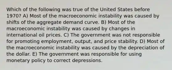 Which of the following was true of the United States before 1970? A) Most of the macroeconomic instability was caused by shifts of the aggregate demand curve. B) Most of the macroeconomic instability was caused by changes in international oil prices. C) The government was not responsible for promoting employment, output, and price stability. D) Most of the macroeconomic instability was caused by the depreciation of the dollar. E) The government was responsible for using monetary policy to correct depressions.