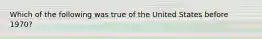 Which of the following was true of the United States before 1970?