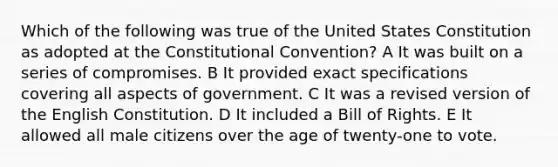 Which of the following was true of the United States Constitution as adopted at the Constitutional Convention? A It was built on a series of compromises. B It provided exact specifications covering all aspects of government. C It was a revised version of the English Constitution. D It included a Bill of Rights. E It allowed all male citizens over the age of twenty-one to vote.