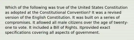 Which of the following was true of the United States Constitution as adopted at the Constitutional Convention? It was a revised version of the English Constitution. It was built on a series of compromises. It allowed all male citizens over the age of twenty-one to vote. It included a Bill of Rights. Itprovided exact specifications covering all aspects of government.