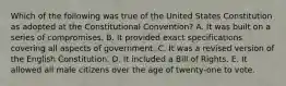 Which of the following was true of the United States Constitution as adopted at the Constitutional Convention? A. It was built on a series of compromises. B. It provided exact specifications covering all aspects of government. C. It was a revised version of the English Constitution. D. It included a Bill of Rights. E. It allowed all male citizens over the age of twenty-one to vote.