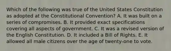 Which of the following was true of the United States Constitution as adopted at the Constitutional Convention? A. It was built on a series of compromises. B. It provided exact specifications covering all aspects of government. C. It was a revised version of the English Constitution. D. It included a Bill of Rights. E. It allowed all male citizens over the age of twenty-one to vote.