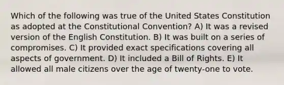 Which of the following was true of the United States Constitution as adopted at the Constitutional Convention? A) It was a revised version of the English Constitution. B) It was built on a series of compromises. C) It provided exact specifications covering all aspects of government. D) It included a Bill of Rights. E) It allowed all male citizens over the age of twenty-one to vote.