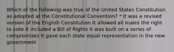 Which of the following was true of the United States Constitution as adopted at <a href='https://www.questionai.com/knowledge/knd5xy61DJ-the-constitutional-convention' class='anchor-knowledge'>the constitutional convention</a>? * It was a revised version of the English Constitution It allowed all males <a href='https://www.questionai.com/knowledge/kr9tEqZQot-the-right-to-vote' class='anchor-knowledge'>the right to vote</a> It included a Bill of Rights It was built on a series of compromises It gave each state equal representation in the new government