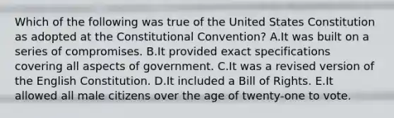 Which of the following was true of the United States Constitution as adopted at the Constitutional Convention? A.It was built on a series of compromises. B.It provided exact specifications covering all aspects of government. C.It was a revised version of the English Constitution. D.It included a Bill of Rights. E.It allowed all male citizens over the age of twenty-one to vote.