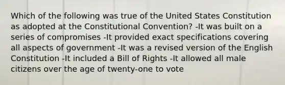 Which of the following was true of the United States Constitution as adopted at the Constitutional Convention? -It was built on a series of compromises -It provided exact specifications covering all aspects of government -It was a revised version of the English Constitution -It included a Bill of Rights -It allowed all male citizens over the age of twenty-one to vote