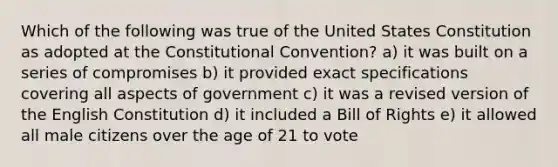 Which of the following was true of the United States Constitution as adopted at the Constitutional Convention? a) it was built on a series of compromises b) it provided exact specifications covering all aspects of government c) it was a revised version of the English Constitution d) it included a Bill of Rights e) it allowed all male citizens over the age of 21 to vote