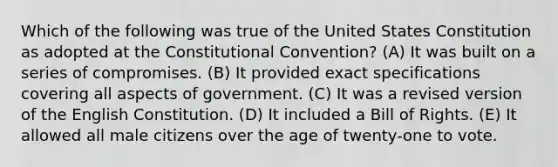 Which of the following was true of the United States Constitution as adopted at the Constitutional Convention? (A) It was built on a series of compromises. (B) It provided exact specifications covering all aspects of government. (C) It was a revised version of the English Constitution. (D) It included a Bill of Rights. (E) It allowed all male citizens over the age of twenty-one to vote.