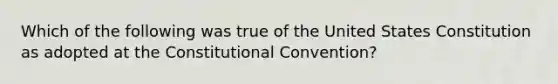 Which of the following was true of the United States Constitution as adopted at the Constitutional Convention?