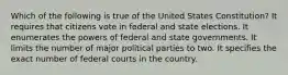 Which of the following is true of the United States Constitution? It requires that citizens vote in federal and state elections. It enumerates the powers of federal and state governments. It limits the number of major political parties to two. It specifies the exact number of federal courts in the country.