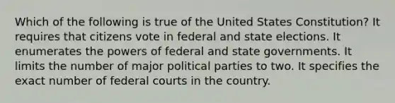 Which of the following is true of the United States Constitution? It requires that citizens vote in federal and state elections. It enumerates the powers of federal and state governments. It limits the number of major political parties to two. It specifies the exact number of federal courts in the country.