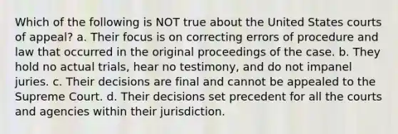 Which of the following is NOT true about the United States courts of appeal? a. Their focus is on correcting errors of procedure and law that occurred in the original proceedings of the case. b. They hold no actual trials, hear no testimony, and do not impanel juries. c. Their decisions are final and cannot be appealed to the Supreme Court. d. Their decisions set precedent for all the courts and agencies within their jurisdiction.