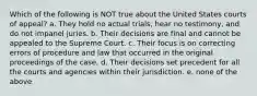 Which of the following is NOT true about the United States courts of appeal? a. They hold no actual trials, hear no testimony, and do not impanel juries. b. Their decisions are final and cannot be appealed to the Supreme Court. c. Their focus is on correcting errors of procedure and law that occurred in the original proceedings of the case. d. Their decisions set precedent for all the courts and agencies within their jurisdiction. e. none of the above