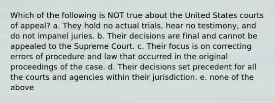 Which of the following is NOT true about the United States courts of appeal? a. They hold no actual trials, hear no testimony, and do not impanel juries. b. Their decisions are final and cannot be appealed to the Supreme Court. c. Their focus is on correcting errors of procedure and law that occurred in the original proceedings of the case. d. Their decisions set precedent for all the courts and agencies within their jurisdiction. e. none of the above