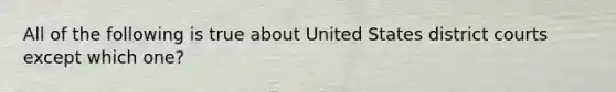 All of the following is true about United States district courts except which one?