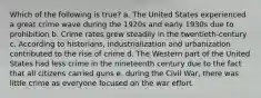 Which of the following is true? a. The United States experienced a great crime wave during the 1920s and early 1930s due to prohibition b. Crime rates grew steadily in the twentieth-century c. According to historians, industrialization and urbanization contributed to the rise of crime d. The Western part of the United States had less crime in the nineteenth century due to the fact that all citizens carried guns e. during the Civil War, there was little crime as everyone focused on the war effort