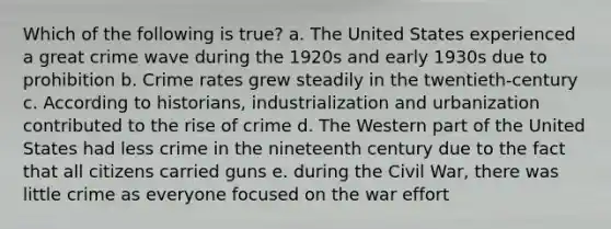 Which of the following is true? a. The United States experienced a great crime wave during the 1920s and early 1930s due to prohibition b. Crime rates grew steadily in the twentieth-century c. According to historians, industrialization and urbanization contributed to the rise of crime d. The Western part of the United States had less crime in the nineteenth century due to the fact that all citizens carried guns e. during the Civil War, there was little crime as everyone focused on the war effort