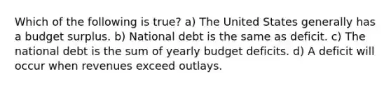 Which of the following is true? a) The United States generally has a budget surplus. b) National debt is the same as deficit. c) The national debt is the sum of yearly budget deficits. d) A deficit will occur when revenues exceed outlays.