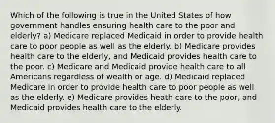 Which of the following is true in the United States of how government handles ensuring health care to the poor and elderly? a) Medicare replaced Medicaid in order to provide health care to poor people as well as the elderly. b) Medicare provides health care to the elderly, and Medicaid provides health care to the poor. c) Medicare and Medicaid provide health care to all Americans regardless of wealth or age. d) Medicaid replaced Medicare in order to provide health care to poor people as well as the elderly. e) Medicare provides heath care to the poor, and Medicaid provides health care to the elderly.