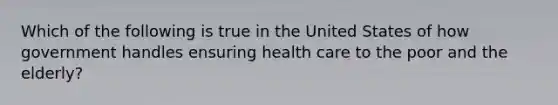 Which of the following is true in the United States of how government handles ensuring health care to the poor and the elderly?