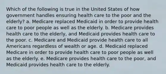 Which of the following is true in the United States of how government handles ensuring health care to the poor and the elderly? a. Medicare replaced Medicaid in order to provide health care to poor people as well as the elderly. b. Medicare provides health care to the elderly, and Medicaid provides health care to the poor. c. Medicare and Medicaid provide health care to all Americans regardless of wealth or age. d. Medicaid replaced Medicare in order to provide health care to poor people as well as the elderly. e. Medicare provides health care to the poor, and Medicaid provides health care to the elderly.