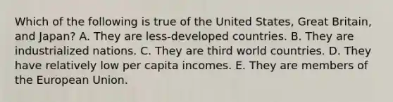 Which of the following is true of the United States, Great Britain, and Japan? A. They are less-developed countries. B. They are industrialized nations. C. They are third world countries. D. They have relatively low per capita incomes. E. They are members of the European Union.