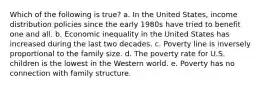 Which of the following is true? a. In the United States, income distribution policies since the early 1980s have tried to benefit one and all. b. Economic inequality in the United States has increased during the last two decades. c. Poverty line is inversely proportional to the family size. d. The poverty rate for U.S. children is the lowest in the Western world. e. Poverty has no connection with family structure.