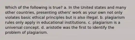 Which of the following is true? a. In the United states and many other countries, presenting others' work as your own not only violates basic ethical principles but is also illegal. b. plagiarism rules only apply in educational institutions. c. plagiarism is a universal concept. d. aristotle was the first to identify the problem of plagiarism.