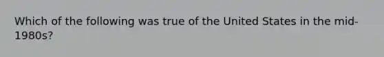 Which of the following was true of the United States in the mid-1980s?