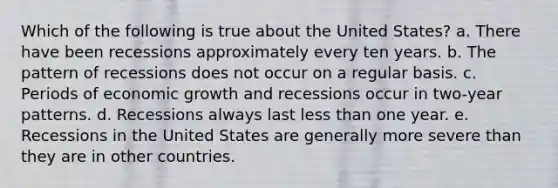 Which of the following is true about the United States? a. There have been recessions approximately every ten years. b. The pattern of recessions does not occur on a regular basis. c. Periods of economic growth and recessions occur in two-year patterns. d. Recessions always last less than one year. e. Recessions in the United States are generally more severe than they are in other countries.