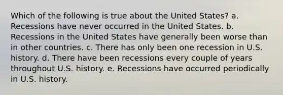 Which of the following is true about the United States? a. Recessions have never occurred in the United States. b. Recessions in the United States have generally been worse than in other countries. c. There has only been one recession in U.S. history. d. There have been recessions every couple of years throughout U.S. history. e. Recessions have occurred periodically in U.S. history.