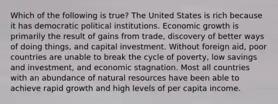 Which of the following is true? The United States is rich because it has democratic political institutions. Economic growth is primarily the result of gains from trade, discovery of better ways of doing things, and capital investment. Without foreign aid, poor countries are unable to break the cycle of poverty, low savings and investment, and economic stagnation. Most all countries with an abundance of natural resources have been able to achieve rapid growth and high levels of per capita income.