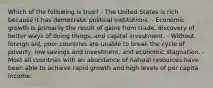 Which of the following is true? - The United States is rich because it has democratic political institutions. - Economic growth is primarily the result of gains from trade, discovery of better ways of doing things, and capital investment. - Without foreign aid, poor countries are unable to break the cycle of poverty, low savings and investment, and economic stagnation. - Most all countries with an abundance of natural resources have been able to achieve rapid growth and high levels of per capita income.