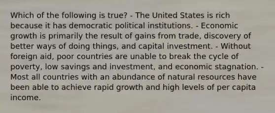 Which of the following is true? - The United States is rich because it has democratic political institutions. - Economic growth is primarily the result of gains from trade, discovery of better ways of doing things, and capital investment. - Without foreign aid, poor countries are unable to break the cycle of poverty, low savings and investment, and economic stagnation. - Most all countries with an abundance of natural resources have been able to achieve rapid growth and high levels of per capita income.