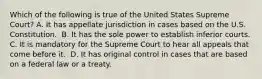 Which of the following is true of the United States Supreme Court? ​A. It has appellate jurisdiction in cases based on the U.S. Constitution. ​ B. It has the sole power to establish inferior courts. C. It is mandatory for the Supreme Court to hear all appeals that come before it. ​ D. It has original control in cases that are based on a federal law or a treaty.