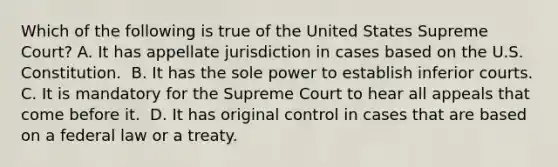 Which of the following is true of the United States Supreme Court? ​A. It has appellate jurisdiction in cases based on the U.S. Constitution. ​ B. It has the sole power to establish inferior courts. C. It is mandatory for the Supreme Court to hear all appeals that come before it. ​ D. It has original control in cases that are based on a federal law or a treaty.