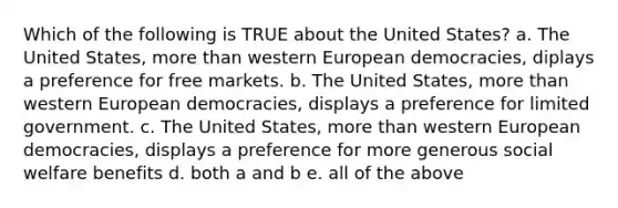 Which of the following is TRUE about the United States? a. The United States, <a href='https://www.questionai.com/knowledge/keWHlEPx42-more-than' class='anchor-knowledge'>more than</a> western European democracies, diplays a preference for free markets. b. The United States, more than western European democracies, displays a preference for limited government. c. The United States, more than western European democracies, displays a preference for more generous social welfare benefits d. both a and b e. all of the above