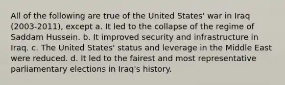 All of the following are true of the United States' war in Iraq (2003-2011), except a. It led to the collapse of the regime of Saddam Hussein. b. It improved security and infrastructure in Iraq. c. The United States' status and leverage in the Middle East were reduced. d. It led to the fairest and most representative parliamentary elections in Iraq's history.