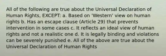 All of the following are true about the Universal Declaration of Human Rights, EXCEPT: a. Based on 'Western' view on human rights b. Has an escape clause (Article 29) that prevents intervention in some cases c. It reflects an ideal view of human rights and not a realistic one d. It is legally binding and violations can be severely punished e. All of the above are true about the Universal Declaration of Human Rights